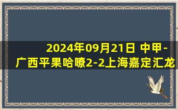 2024年09月21日 中甲-广西平果哈嘹2-2上海嘉定汇龙 马格诺补时绝平